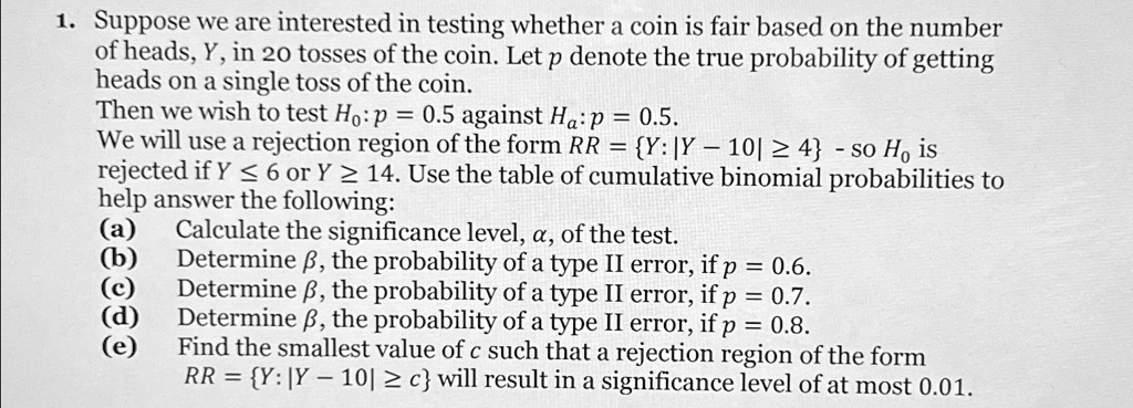 1. Suppose we are interested in testing whether a coin is fair based on the number
of heads, Y, in 20 tosses of the coin. Let p denote the true probability of getting
heads on a single toss of the coin.
Then we wish to test H0: p = 0.5 against Ha: p  0.5.
We will use a rejection region of the form RR = {Y: |Y - 10| ≥ 4} - so H0 is
rejected if Y ≤ 6 or Y ≥ 14. Use the table of cumulative binomial probabilities to
help answer the following:
(a) Calculate the significance level, α, of the test.
(b) Determine β, the probability of a type II error, if p = 0.6.
(c) Determine β, the probability of a type II error, if p = 0.7.
(d) Determine β, the probability of a type II error, if p = 0.8.
(e) Find the smallest value of c such that a rejection region of the form
RR = {Y: |Y - 10| ≥ c} will result in a significance level of at most 0.01.