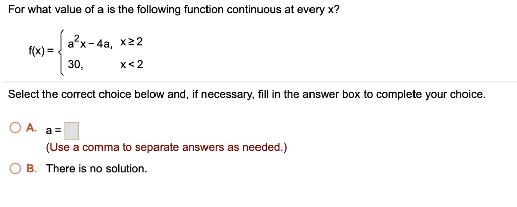 For what value of a is the following function continuous at every x?
f(x) =  a^2x - 4a, x >= 2; 30, x < 2
Select the correct choice below and, if necessary, fill in the answer box to complete your choice.
A. a = 
(Use a comma to separate answers as needed.)
B. There is no solution.