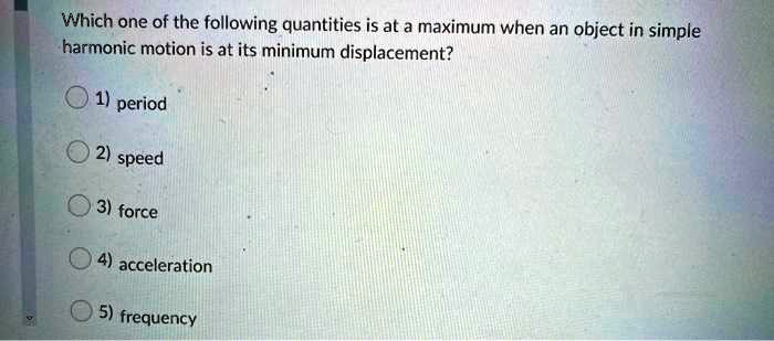 Which one of the following quantities is at a maximum when an object in simple harmonic motion is at its minimum displacement?
1) period
2) speed
3) force
4) acceleration
5) frequency