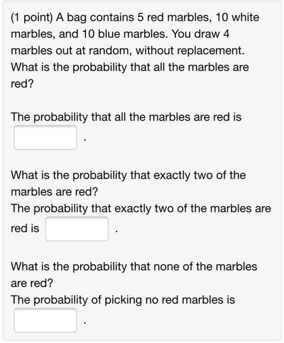 SOLVED: (1 point) A bag contains 5 red marbles, 10 white marbles, and 10 blue  marbles. You draw 4 marbles out at random; without replacement What is the  probability that all the