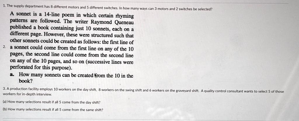 1. The supply department has 8 different motors and 5 different switches. In how many ways can 3 motors and 2 switches be selected?
A sonnet is a 14-line poem in which certain rhyming
patterns are followed. The writer Raymond Queneau
published a book containing just 10 sonnets, each on a
different page. However, these were structured such that
other sonnets could be created as follows: the first line of
2. a sonnet could come from the first line on any of the 10
pages, the second line could come from the second line
on any of the 10 pages, and so on (successive lines were
perforated for this purpose).
a. How many sonnets can be created from the 10 in the
book?
3. A production facility employs 10 workers on the day shift, 8 workers on the swing shift and 6 workers on the graveyard shift. A quality control consultant wants to select 5 of those
workers for in-depth interview.
(a) How many selections result if all 5 come from the day shift?
(b) How many selections result if all 5 come from the same shift?
