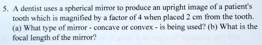 A dentist uses a spherical mirror to produce an upright image of a patient's tooth which is magnified by a factor of 4 when placed 2 cm from the tooth. (a) What type of mirror - concave or convex - is being used? (b) What is the focal length of the mirror?