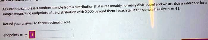 Assume the sample is a random sample from a distribution that is reasonably normally distributed and we are doing inference for a sample mean. Find endpoints of a t-distribution with 0.005 beyond them in each tail if the sample has size n = 41.
Round your answer to three decimal places.
endpoints = ±