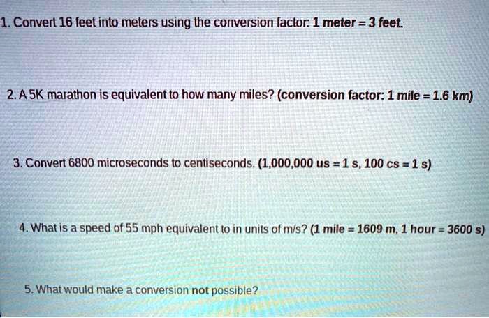 Geval invoer Toezicht houden SOLVED: 1. Convert 16 feet into meters using the conversion factor: 1 meter  = 3 feet 2.A 5K marathon is equivalent to how many miles? (conversion  factor: 1 mile = 1.6 km)