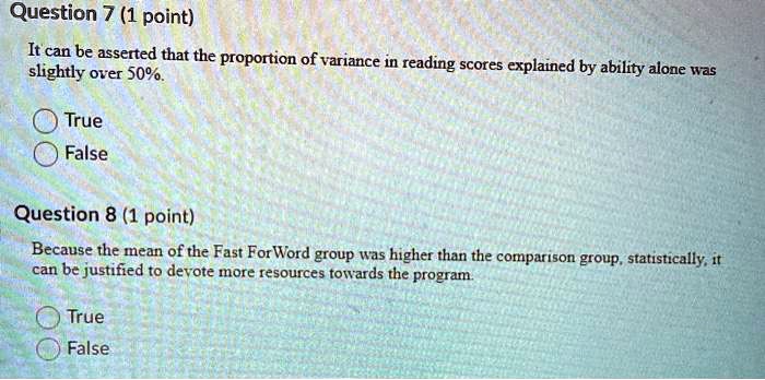 Question 7 (1 point)
It can be asserted that the proportion of variance in reading scores explained by ability alone was slightly over 50%.
True
False
Question 8 (1 point)
Because the mean of the Fast ForWord group was higher than the comparison group, statistically, it can be justified to devote more resources towards the program.
True
False