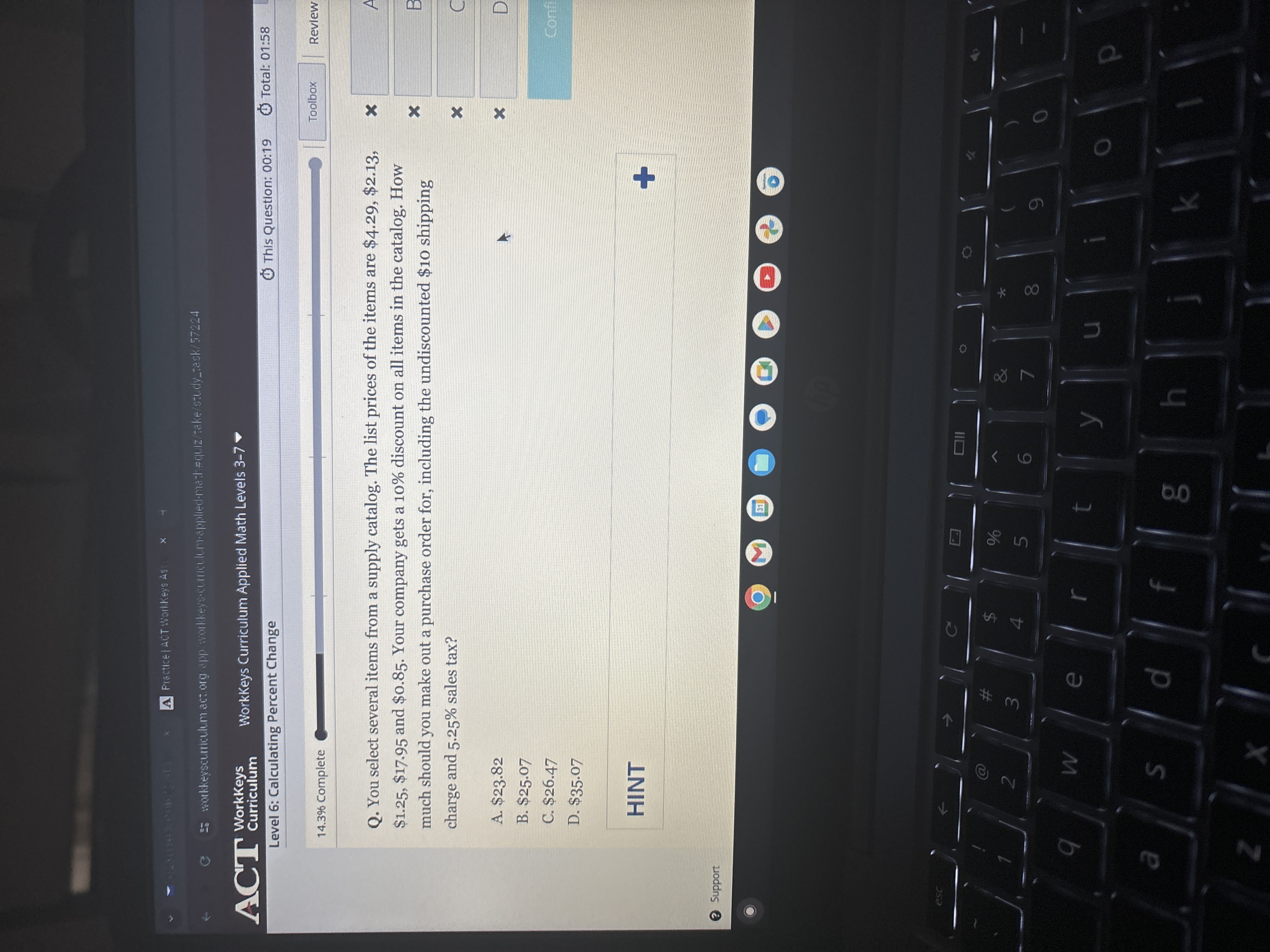 Placticelact Warkeys is
WorkKeys Curriculum Applied Math Levels 3-7 >
Level 6: Calculating Percent Change
This Question: 00:19
Total: 01:58
14.3 % Complete
Toolbox
Review
Q. You select several items from a supply catalog. The list prices of the items are $ 4.29, $ 2.13, $ 1.25, $ 17.95 and $ 0.85. Your company gets a 10 % discount on all items in the catalog. How much should you make out a purchase order for, including the undiscounted $ 10 shipping charge and 5.25 % sales tax?
A. $ 23.82
B. $ 25.07
C. $ 26.47
D. $ 35.07

HINT
Support
