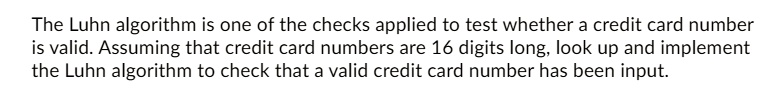 The Luhn algorithm is one of the checks applied to test whether a credit card number is valid. Assuming that credit card numbers are 16 digits long, look up and implement the Luhn algorithm to check that a valid credit card number has been input.