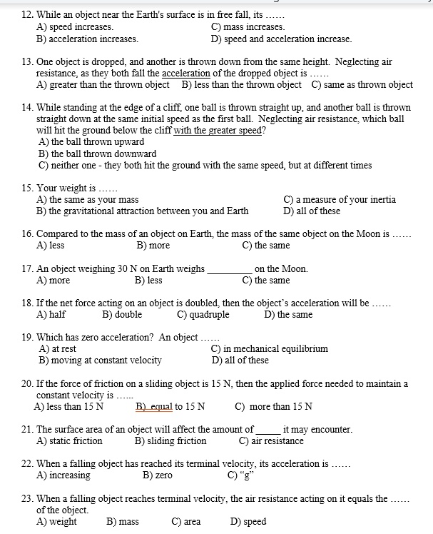 12. While an object near the Earth's surface is in free fall, its ......
A) speed increases. C) mass increases.
B) acceleration increases. D) speed and acceleration increase.
13. One object is dropped, and another is thrown down from the same height. Neglecting air
resistance, as they both fall the acceleration of the dropped object is ......
A) greater than the thrown object B) less than the thrown object C) same as thrown object
14. While standing at the edge of a cliff, one ball is thrown straight up, and another ball is thrown
straight down at the same initial speed as the first ball. Neglecting air resistance, which ball
will hit the ground below the cliff with the greater speed?
A) the ball thrown upward
B) the ball thrown downward
C) neither one - they both hit the ground with the same speed, but at different times
15. Your weight is ......
A) the same as your mass C) a measure of your inertia
B) the gravitational attraction between you and Earth D) all of these
16. Compared to the mass of an object on Earth, the mass of the same object on the Moon is ......
A) less B) more C) the same
17. An object weighing 30 N on Earth weighs  on the Moon.
A) more B) less C) the same
18. If the net force acting on an object is doubled, then the object's acceleration will be ......
A) half B) double C) quadruple D) the same
19. Which has zero acceleration? An object ......
A) at rest C) in mechanical equilibrium
B) moving at constant velocity D) all of these
20. If the force of friction on a sliding object is 15 N, then the applied force needed to maintain a
constant velocity is ......
A) less than 15 N B) equal to 15 N C) more than 15 N
21. The surface area of an object will affect the amount of  it may encounter.
A) static friction B) sliding friction C) air resistance
22. When a falling object has reached its terminal velocity, its acceleration is ......
A) increasing B) zero C) "g"
23. When a falling object reaches terminal velocity, the air resistance acting on it equals the ......
of the object.
A) weight B) mass C) area D) speed