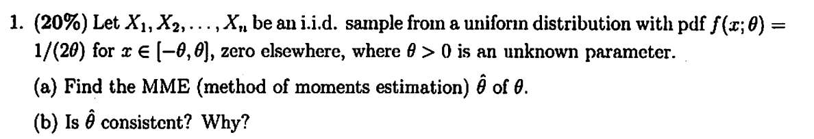1. ( (20 %) ) Let ( X{1}, X{2}, ldots, X{n} ) be an i.i.d. sample from a uniform distribution with pdf ( f(x ; 	heta)= ) ( 1 /(2 	heta) ) for ( x in[-	heta, 	heta] ), zero elsewhere, where ( 	heta>0 ) is an unknown parameter.
(a) Find the MME (method of moments estimation) ( hat	heta ) of ( 	heta ).
(b) Is ( hat	heta ) consistent? Why?