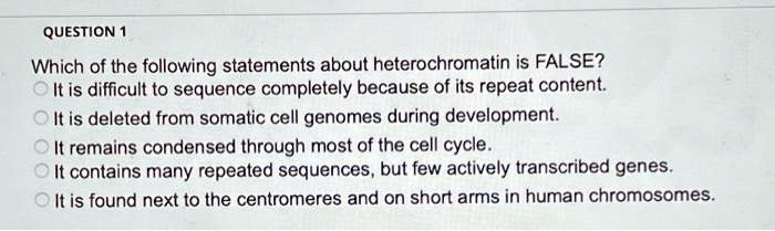 Which of the following statements about heterochromatin is FALSE?
It is difficult to sequence completely because of its repeat content.
It is deleted from somatic cell genomes during development.
It remains condensed through most of the cell cycle.
It contains many repeated sequences, but few actively transcribed genes.
It is found next to the centromeres and on short arms in human chromosomes.