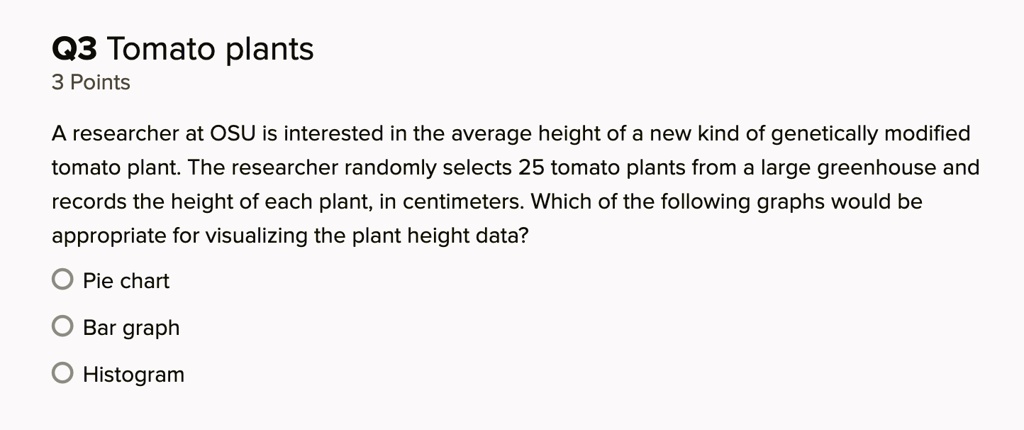Q3 Tomato plants
3 Points
A researcher at OSU is interested in the average height of a new kind of genetically modified tomato plant. The researcher randomly selects 25 tomato plants from a large greenhouse and records the height of each plant, in centimeters. Which of the following graphs would be appropriate for visualizing the plant height data?
Pie chart
Bar graph
Histogram