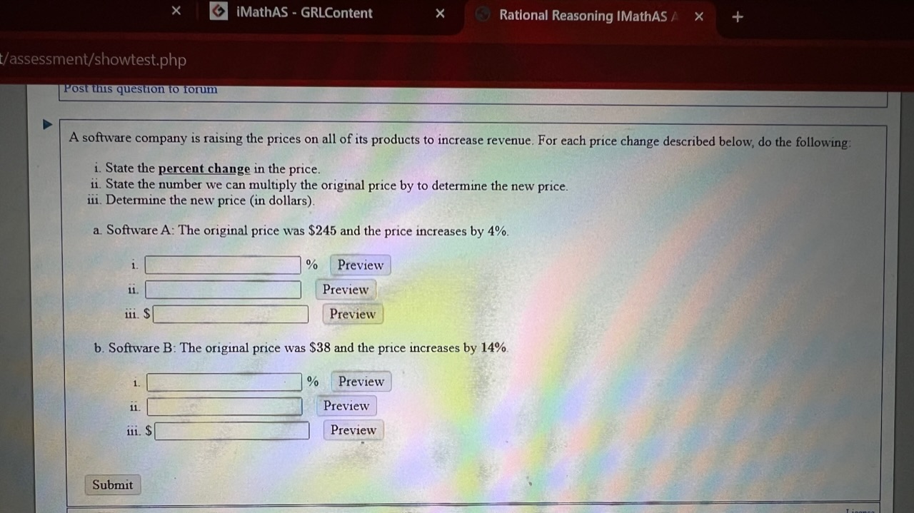 A software company is raising the prices on all of its products to increase revenue. For each price change described below, do the following:
i. State the percent change in the price.
ii. State the number we can multiply the original price by to determine the new price.
iii. Determine the new price (in dollars).
a. Software A: The original price was 245 and the price increases by 4%.
i. % Preview
ii. Preview
iii. Preview
b. Software B: The original price was 38 and the price increases by 14%.
i. % Preview
ii. Preview
iii. Preview
Submit