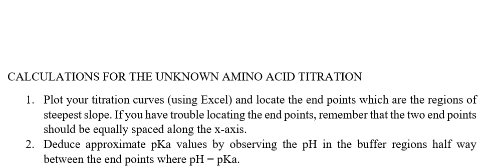 CALCULATIONS FOR THE UNKNOWN AMINO ACID TITRATION
1. Plot your titration curves (using Excel) and locate the end points which are the regions of
steepest slope. If you have trouble locating the end points, remember that the two end points
should be equally spaced along the x-axis.
2. Deduce approximate pKa values by observing the pH in the buffer regions half way
between the end points where pH = pKa.