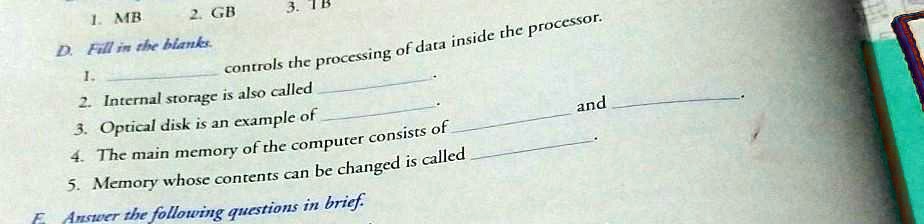1. MB
D. Fill in the blanks.
1.
2. GB
3. TB
controls the processing of data inside the processor.
2. Internal storage is also called
3. Optical disk is an example of
4. The main memory of the computer consists of
5. Memory whose contents can be changed is called
F Answer the following questions in brief.
and