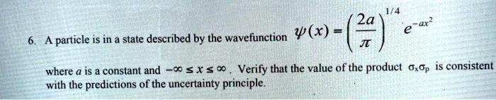 6. A particle is in a state described by the wavefunction ?(x) = (2a/?)^(1/4) e^(-ax^2) where a is a constant and -? ? x ? ?. Verify that the value of the product ?x?p is consistent with the predictions of the uncertainty principle.