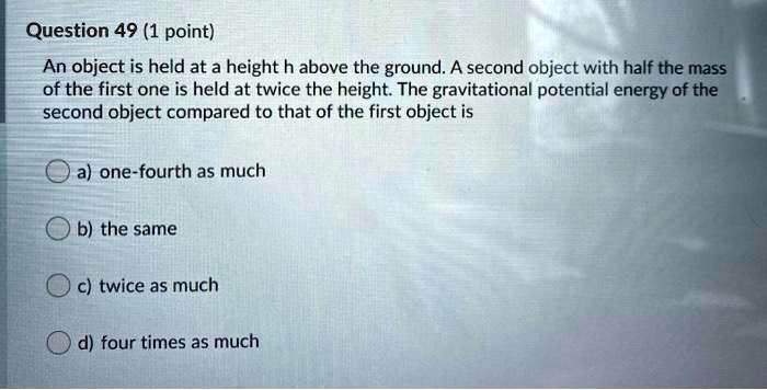 Question 49 (1 point)
An object is held at a height h above the ground. A second object with half the mass
of the first one is held at twice the height. The gravitational potential energy of the
second object compared to that of the first object is
a) one-fourth as much
b) the same
c) twice as much
d) four times as much