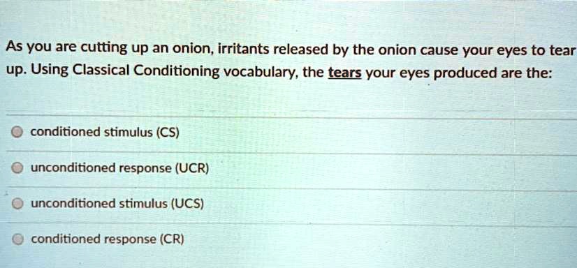 As you are cutting up an onion, irritants released by the onion cause your eyes to tear
up. Using Classical Conditioning vocabulary, the tears your eyes produced are the:
conditioned stimulus (CS)
unconditioned response (UCR)
unconditioned stimulus (UCS)
conditioned response (CR)