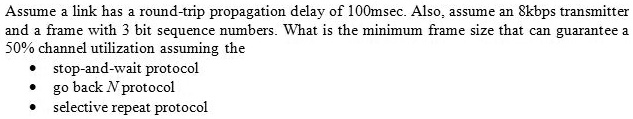 Assume a link has a round-trip propagation delay of 100msec. Also, assume an 8kbps transmitter and a frame with 3 bit sequence numbers. What is the minimum frame size that can guarantee a 50% channel utilization assuming the
• stop-and-wait protocol
• go back N protocol
• selective repeat protocol