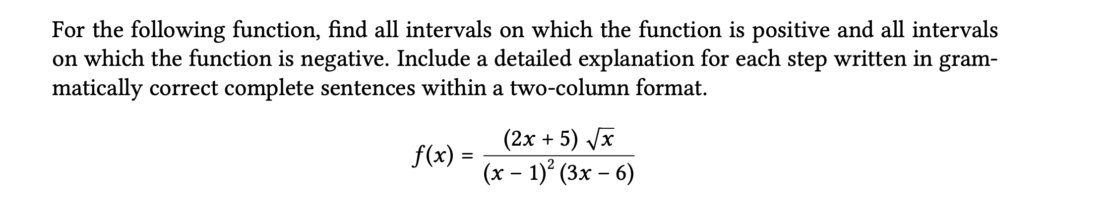 For the following function, find all intervals on which the function is positive and all intervals on which the function is negative. Include a detailed explanation for each step written in grammatically correct complete sentences within a two-column format.
[
f(x)=frac(2 x+5) sqrtx(x-1)^2(3 x-6)
]