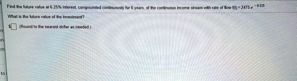 Find the future value at 6.25% interest, compounded continuously for 6 years, of the continuous income stream with rate of flow f(t) = 2475 e^{-0.02t}
What is the future value of the investment?
(Round to the nearest dollar as needed.)