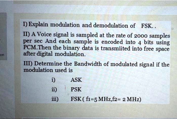 I) Explain modulation and demodulation of FSK..
II) A Voice signal is sampled at the rate of 2000 samples
per sec And each sample is encoded into 4 bits using
PCM.Then the binary data is transmiited into free space
after digital modulation.
III) Determine the Bandwidth of modulated signal if the
modulation used is
i) ASK
ii) PSK
iii) FSK ( f1=5 MHz,f2= 2 MHz)