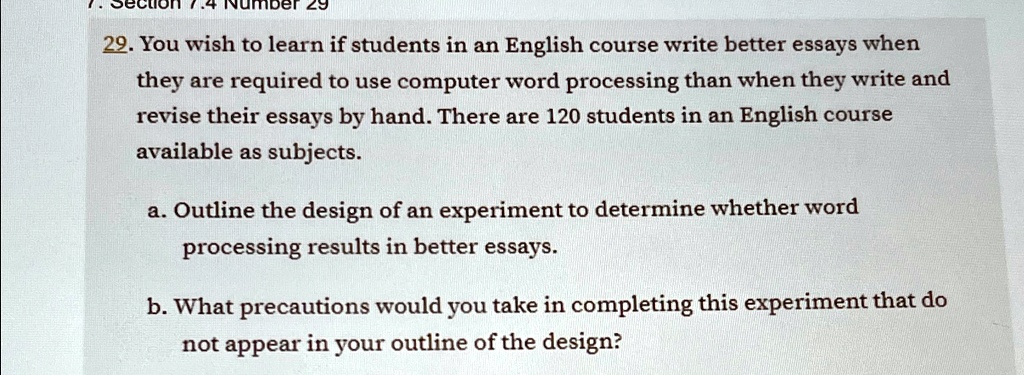 7.4 Number 29
29. You wish to learn if students in an English course write better essays when
they are required to use computer word processing than when they write and
revise their essays by hand. There are 120 students in an English course
available as subjects.
a. Outline the design of an experiment to determine whether word
processing results in better essays.
b. What precautions would you take in completing this experiment that do
not appear in your outline of the design?