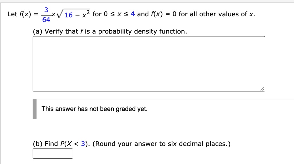 Let f(x) = 3/64 x sqrt(16 - x^2) for 0 <= x <= 4 and f(x) = 0 for all other values of x.
(a) Verify that f is a probability density function.
(b) Find P(X < 3). (Round your answer to six decimal places.)