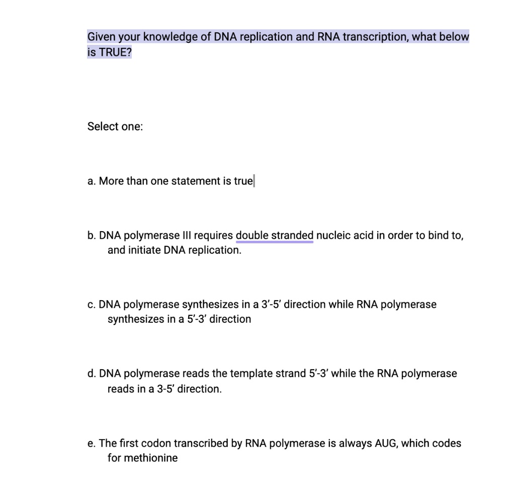 Given your knowledge of DNA replication and RNA transcription, what below is TRUE?

Select one:

a. More than one statement is true

b. DNA polymerase III requires double stranded nucleic acid in order to bind to, and initiate DNA replication.

c. DNA polymerase synthesizes in a 3'-5' direction while RNA polymerase synthesizes in a 5'-3' direction

d. DNA polymerase reads the template strand 5'-3' while the RNA polymerase reads in a 3-5' direction.

e. The first codon transcribed by RNA polymerase is always AUG, which codes for methionine