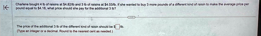 Charlene bought 4 lb of raisins at 4.82/lb and 3 lb of raisins at4.03/lb. If she wanted to buy 3 more pounds of a different kind of raisin to make the average price per pound equal to 4.18, what price should she pay for the additional 3 lb?

The price of the additional 3 lb of the different kind of raisin should be/lb.
(Type an integer or a decimal. Round to the nearest cent as needed.)