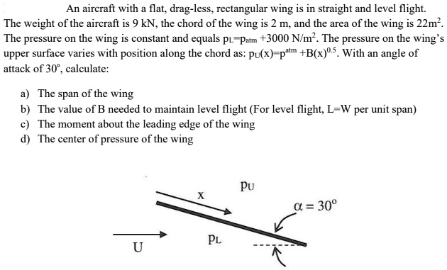 An aircraft with a flat, drag-less, rectangular wing is in straight and level flight.
The weight of the aircraft is 9 kN, the chord of the wing is 2 m, and the area of the wing is 22m².
The pressure on the wing is constant and equals p?=p??? +3000 N/m². The pressure on the wing's
upper surface varies with position along the chord as: p?(x)=p??? +B(x)???. With an angle of
attack of 30°, calculate:

a) The span of the wing
b) The value of B needed to maintain level flight (For level flight, L=W per unit span)
c) The moment about the leading edge of the wing
d) The center of pressure of the wing