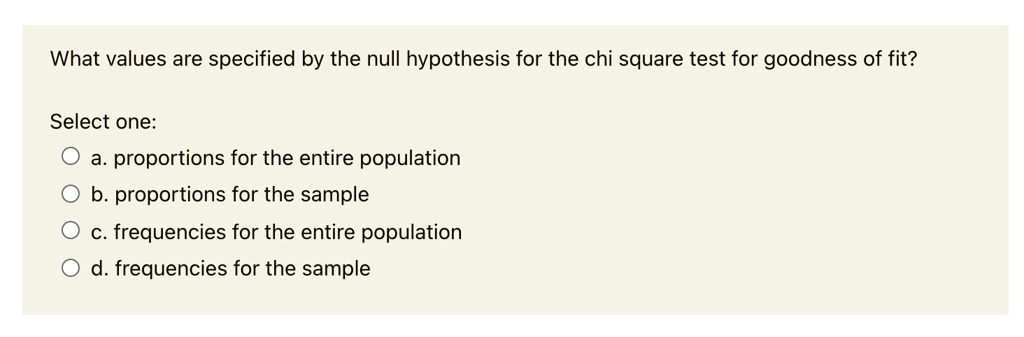 What values are specified by the null hypothesis for the chi square test for goodness of fit?

Select one:
a. proportions for the entire population
b. proportions for the sample
c. frequencies for the entire population
d. frequencies for the sample