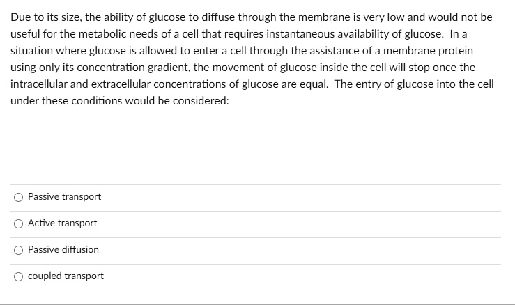 Due to its size, the ability of glucose to diffuse through the membrane is very low and would not be useful for the metabolic needs of a cell that requires instantaneous availability of glucose. In a situation where glucose is allowed to enter a cell through the assistance of a membrane protein using only its concentration gradient, the movement of glucose inside the cell will stop once the intracellular and extracellular concentrations of glucose are equal. The entry of glucose into the cell under these conditions would be considered:
Passive transport
Active transport
Passive diffusion
coupled transport