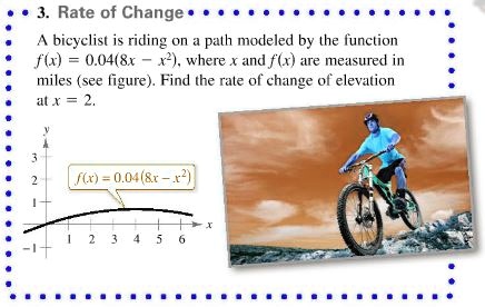 3. Rate of Change

A bicyclist is riding on a path modeled by the function f(x) = 0.04(8x - x^2), where x and f(x) are measured in miles (see figure). Find the rate of change of elevation at x = 2.

y
3
2
1
f(x) = 0.04(8x - x^2)
1 2 3 4 5 6
-1