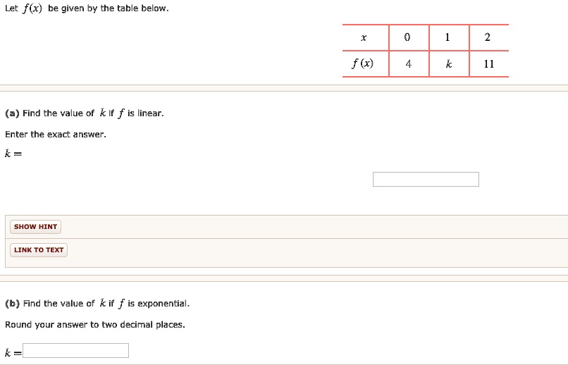 Let f(x) be given by the table below.

| x | 0 | 1 | 2 |
|—|—|—|—|
| f(x) | 4 | k | 11 |

(a) Find the value of k if f is linear.
Enter the exact answer.
k =

(b) Find the value of k if f is exponential.
Round your answer to two decimal places.
k =