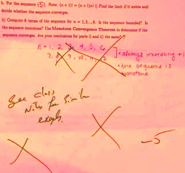 b. For the sequence frac2^nn!. Note: (n+1)! = (n+1)n! i) Find the limit if it exists and decide whether the sequence converges.
ii) Compute 6 terms of the sequence for n = 1,2,..., 6. Is the sequence bounded? Is the sequence monotone? Use Monotone Convergence Theorem to determine if the sequence converges. Are your conclusions for parts i) and ii) the same?