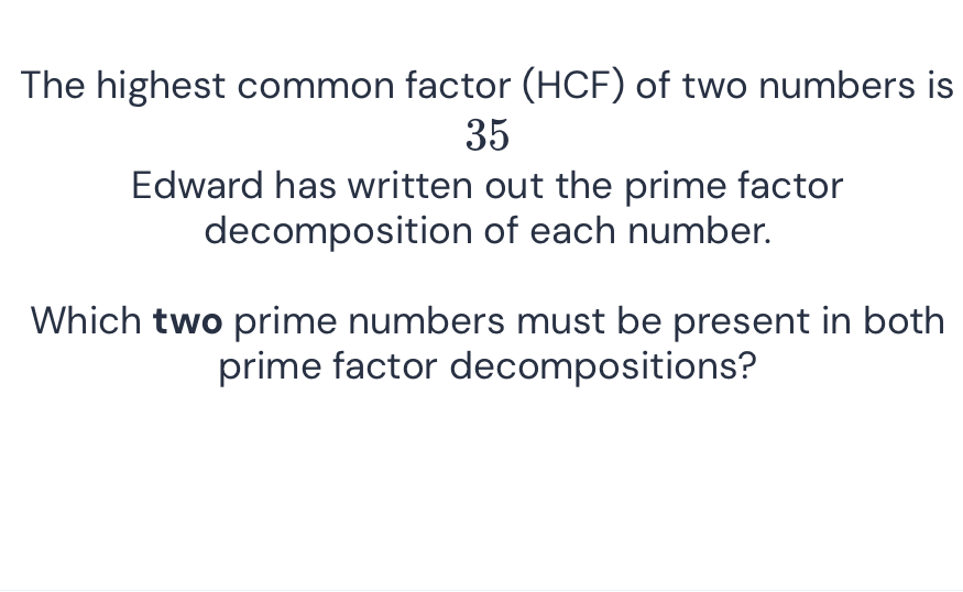 The highest common factor (HCF) of two numbers is 35
Edward has written out the prime factor decomposition of each number.

Which two prime numbers must be present in both prime factor decompositions?