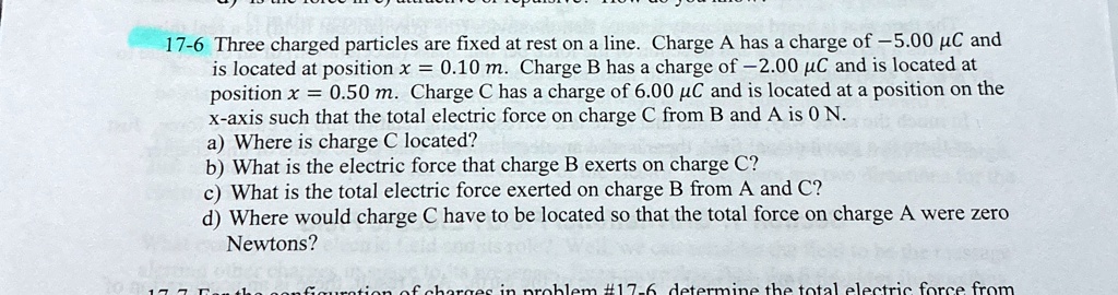17 6 three charged particles are fixed at rest on a line charge a has a charge of 500 c and is located at position x 010 m charge b has a charge of 200 c and is located at position x 050 m c 05318