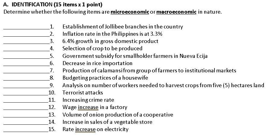 A. IDENTIFICATION (15 items x 1 point)
Determine whether the following items are microeconomic or macroeconomic in nature.
1. Establishment of Jollibee branches in the country
2. Inflation rate in the Philippines is at 3.3%
3. 6.4% growth in gross domestic product
4. Selection of crop to be produced
5. Government subsidy for smallholder farmers in Nueva Ecija
6. Decrease in rice importation
7. Production of calamansifrom group of farmers to institutional markets
8. Budgeting practices of a housewife
9. Analysis on number of workers needed to harvest crops from five (5) hectares land
10. Terrorist attacks
11. Increasing crime rate
12. Wage increase in a factory
13. Volume of onion production of a cooperative
14. Increase in sales of a vegetable store
15. Rate increase on electricity
