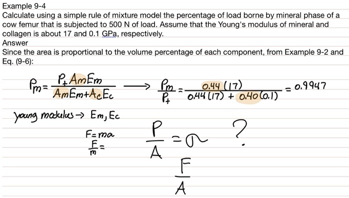 Example 9-4
Calculate using a simple rule of mixture model the percentage of load borne by mineral phase of a
cow femur that is subjected to 500 N of load. Assume that the Young's modulus of mineral and
collagen is about 17 and 0.1 GPa, respectively.
Answer
Since the area is proportional to the volume percentage of each component, from Example 9-2 and
Eq. (9-6):
Pm = (Pt Am Em)/(Am Em + Ac Ec)(Pm)/(Pt) = (0.44(17))/(0.44(17) + 0.40(0.1)) = 0.9947
young modulus Em, Ec
F=ma
(F)/(m) = 
(P)/(A)≈ ?
(F)/(A)
