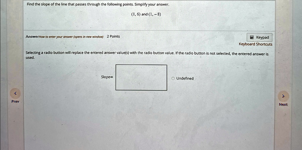 Find the slope of the line that passes through the following points. Simplify your answer.
(1, 6) and (1, -8)
AnswerHow to enter your answer (opens in new window) 2 Points
Selecting a radio button will replace the entered answer value(s) with the radio button value. If the radio button is not selected, the entered answer is
used.
Slope=