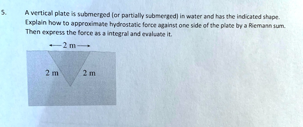 5. A vertical plate is submerged (or partially submerged) in water and has the indicated shape. Explain how to approximate hydrostatic force against one side of the plate by a Riemann sum. Then express the force as a integral and evaluate it.
2 m
2 m
2 m