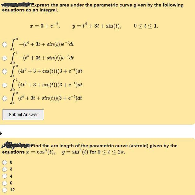 Express the area under the parametric curve given by the following equations as an integral.

x = 3 + e^-t, y = t^4 + 3t + sin(t), 0 ? t ? 1.

?1^0 -(t^4 + 3t + sin(t))e^-t dt
?0^1 -(t^4 + 3t + sin(t))e^-t dt
?1^0 (4t^3 + 3 + cos(t))(3 + e^-t)dt
?0^1 (4t^3 + 3 + cos(t))(3 + e^-t)dt
?1^0 (t^4 + 3t + sin(t))(3 + e^-t)dt

Submit Answer

Find the arc length of the parametric curve (astroid) given by the equations x = cos^3(t), y = sin^3(t) for 0 ? t ? 2?.

0
3
4
6
12