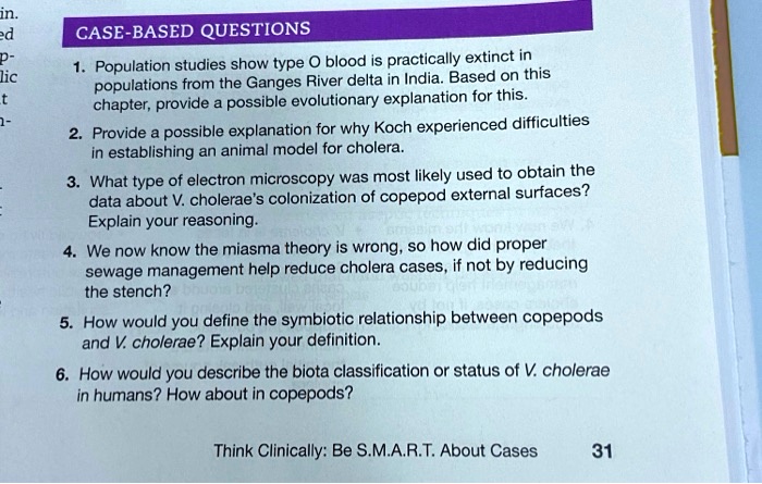 CASE-BASED QUESTIONS
1. Population studies show type O blood is practically extinct in populations from the Ganges River delta in India. Based on this chapter, provide a possible evolutionary explanation for this.
2. Provide a possible explanation for why Koch experienced difficulties in establishing an animal model for cholera.
3. What type of electron microscopy was most likely used to obtain the data about V. cholerae's colonization of copepod external surfaces? Explain your reasoning.
4. We now know the miasma theory is wrong, so how did proper sewage management help reduce cholera cases, if not by reducing the stench?
5. How would you define the symbiotic relationship between copepods and V. cholerae? Explain your definition.
6. How would you describe the biota classification or status of V. cholerae in humans? How about in copepods?