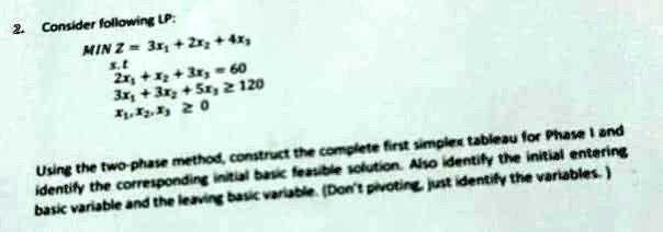 2. Consider following LP:
MIN Z = 3x1 + 2x2 + 4x3
s.t
2x1 + x2 + 3x3 = 60
3x1 + 3x2 + 5x3 ? 120
x1, x2, x3 ? 0
Using the two-phase method, construct the complete first simplex tableau for Phase I and
identify the corresponding initial basic feasible solution. Also identify the initial entering
basic variable and the leaving basic variable. (Don't pivoting, just identify the variables.)