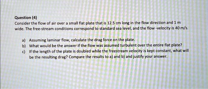 Question (4)
Consider the flow of air over a small flat plate that is 12.5 cm long in the flow direction and 1 m
wide. The free-stream conditions correspond to standard sea level, and the flow-velocity is 40 m/s.
a) Assuming laminar flow, calculate the drag force on the plate.
b) What would be the answer if the flow was assumed turbulent over the entire flat plate?
c) If the length of the plate is doubled while the freestream velocity is kept constant, what will
be the resulting drag? Compare the results to a) and b) and justify your answer.