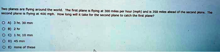 Two planes are flying around the world. The first plane is flying at 300 miles per hour (mph) and is 350 miles ahead of the second plane. The second plane is flying at 400 mph. How long will it take for the second plane to catch the first plane?
A) 3 hr, 30 min
B) 2 hr
C) 1 hr, 10 min
D) 45 min
E) none of these
