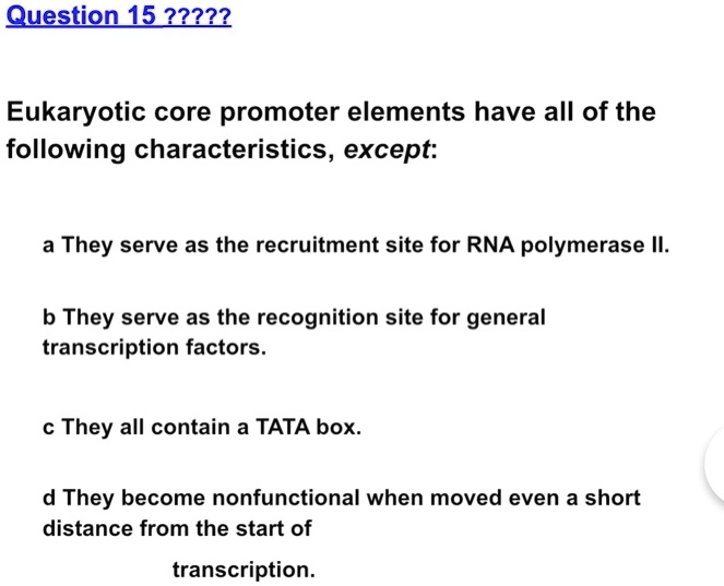 Eukaryotic core promoter elements have all of the following characteristics, except:

a They serve as the recruitment site for RNA polymerase II.

b They serve as the recognition site for general transcription factors.

c They all contain a TATA box.

d They become nonfunctional when moved even a short distance from the start of
transcription.