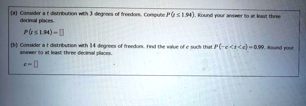 (a) Consider a t distribution with 3 degrees of freedom. Compute P(t ? 1.94). Round your answer to at least three decimal places.
P(t ? 1.94) = 
(b) Consider a t distribution with 14 degrees of freedom. Find the value of c such that P(-c < t < c) = 0.99. Round your answer to at least three decimal places.
c = 