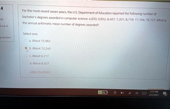 For the most recent seven years, the U.S. Department of Education reported the following number of bachelor's degrees awarded in computer science: 4,033; 5,652; 6,407; 7,201; 8,719; 11,154; 15,121. What is the annual arithmetic mean number of degrees awarded?

Select one:
a. About 15,962
b. About 12,240
c. About 6,217
d. About 8,327