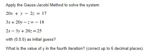 Apply the Gauss-Jacobi Method to solve the system
20x + y - 2z = 17
3x + 20y - z = -18
2x - 3y + 20z = 25
with (0,0,0) as initial guess?
What is the value of y in the fourth iteration? (correct up to 6 decimal places).